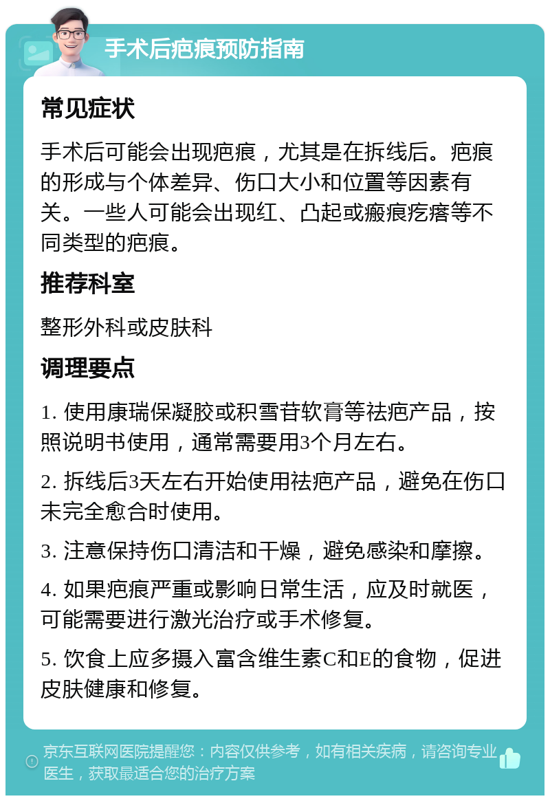 手术后疤痕预防指南 常见症状 手术后可能会出现疤痕，尤其是在拆线后。疤痕的形成与个体差异、伤口大小和位置等因素有关。一些人可能会出现红、凸起或瘢痕疙瘩等不同类型的疤痕。 推荐科室 整形外科或皮肤科 调理要点 1. 使用康瑞保凝胶或积雪苷软膏等祛疤产品，按照说明书使用，通常需要用3个月左右。 2. 拆线后3天左右开始使用祛疤产品，避免在伤口未完全愈合时使用。 3. 注意保持伤口清洁和干燥，避免感染和摩擦。 4. 如果疤痕严重或影响日常生活，应及时就医，可能需要进行激光治疗或手术修复。 5. 饮食上应多摄入富含维生素C和E的食物，促进皮肤健康和修复。