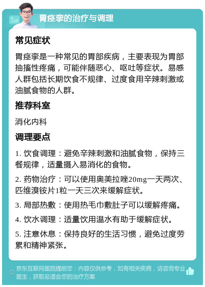 胃痉挛的治疗与调理 常见症状 胃痉挛是一种常见的胃部疾病，主要表现为胃部抽搐性疼痛，可能伴随恶心、呕吐等症状。易感人群包括长期饮食不规律、过度食用辛辣刺激或油腻食物的人群。 推荐科室 消化内科 调理要点 1. 饮食调理：避免辛辣刺激和油腻食物，保持三餐规律，适量摄入易消化的食物。 2. 药物治疗：可以使用奥美拉唑20mg一天两次、匹维溴铵片1粒一天三次来缓解症状。 3. 局部热敷：使用热毛巾敷肚子可以缓解疼痛。 4. 饮水调理：适量饮用温水有助于缓解症状。 5. 注意休息：保持良好的生活习惯，避免过度劳累和精神紧张。