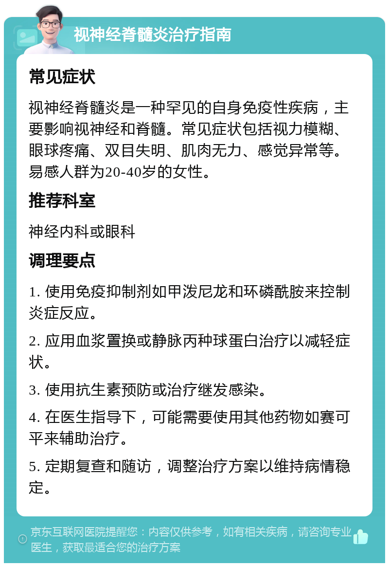 视神经脊髓炎治疗指南 常见症状 视神经脊髓炎是一种罕见的自身免疫性疾病，主要影响视神经和脊髓。常见症状包括视力模糊、眼球疼痛、双目失明、肌肉无力、感觉异常等。易感人群为20-40岁的女性。 推荐科室 神经内科或眼科 调理要点 1. 使用免疫抑制剂如甲泼尼龙和环磷酰胺来控制炎症反应。 2. 应用血浆置换或静脉丙种球蛋白治疗以减轻症状。 3. 使用抗生素预防或治疗继发感染。 4. 在医生指导下，可能需要使用其他药物如赛可平来辅助治疗。 5. 定期复查和随访，调整治疗方案以维持病情稳定。