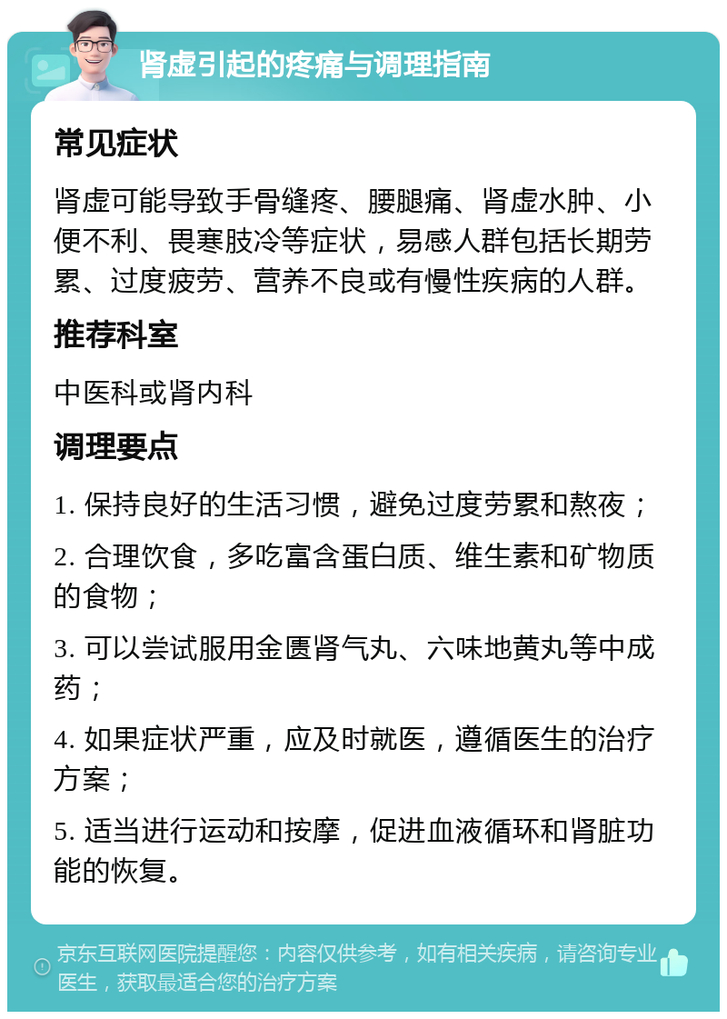 肾虚引起的疼痛与调理指南 常见症状 肾虚可能导致手骨缝疼、腰腿痛、肾虚水肿、小便不利、畏寒肢冷等症状，易感人群包括长期劳累、过度疲劳、营养不良或有慢性疾病的人群。 推荐科室 中医科或肾内科 调理要点 1. 保持良好的生活习惯，避免过度劳累和熬夜； 2. 合理饮食，多吃富含蛋白质、维生素和矿物质的食物； 3. 可以尝试服用金匮肾气丸、六味地黄丸等中成药； 4. 如果症状严重，应及时就医，遵循医生的治疗方案； 5. 适当进行运动和按摩，促进血液循环和肾脏功能的恢复。