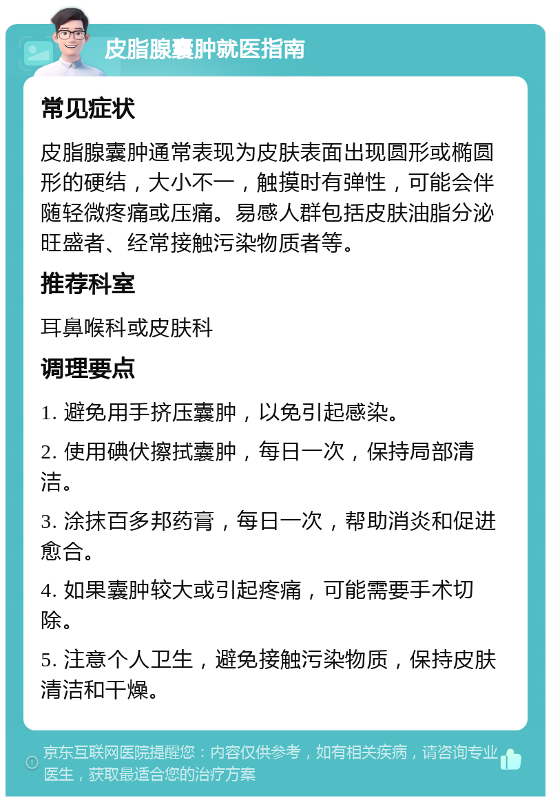 皮脂腺囊肿就医指南 常见症状 皮脂腺囊肿通常表现为皮肤表面出现圆形或椭圆形的硬结，大小不一，触摸时有弹性，可能会伴随轻微疼痛或压痛。易感人群包括皮肤油脂分泌旺盛者、经常接触污染物质者等。 推荐科室 耳鼻喉科或皮肤科 调理要点 1. 避免用手挤压囊肿，以免引起感染。 2. 使用碘伏擦拭囊肿，每日一次，保持局部清洁。 3. 涂抹百多邦药膏，每日一次，帮助消炎和促进愈合。 4. 如果囊肿较大或引起疼痛，可能需要手术切除。 5. 注意个人卫生，避免接触污染物质，保持皮肤清洁和干燥。