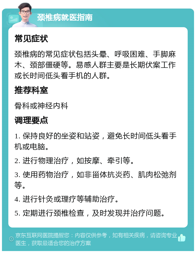 颈椎病就医指南 常见症状 颈椎病的常见症状包括头晕、呼吸困难、手脚麻木、颈部僵硬等。易感人群主要是长期伏案工作或长时间低头看手机的人群。 推荐科室 骨科或神经内科 调理要点 1. 保持良好的坐姿和站姿，避免长时间低头看手机或电脑。 2. 进行物理治疗，如按摩、牵引等。 3. 使用药物治疗，如非甾体抗炎药、肌肉松弛剂等。 4. 进行针灸或理疗等辅助治疗。 5. 定期进行颈椎检查，及时发现并治疗问题。