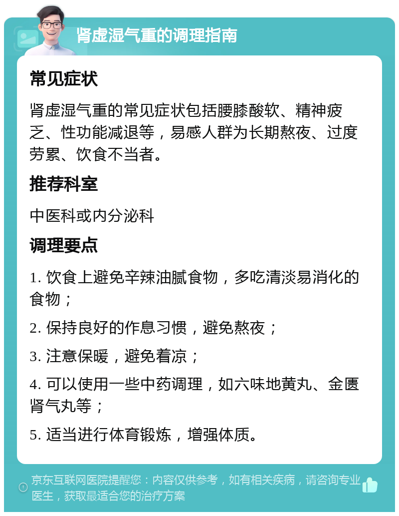 肾虚湿气重的调理指南 常见症状 肾虚湿气重的常见症状包括腰膝酸软、精神疲乏、性功能减退等，易感人群为长期熬夜、过度劳累、饮食不当者。 推荐科室 中医科或内分泌科 调理要点 1. 饮食上避免辛辣油腻食物，多吃清淡易消化的食物； 2. 保持良好的作息习惯，避免熬夜； 3. 注意保暖，避免着凉； 4. 可以使用一些中药调理，如六味地黄丸、金匮肾气丸等； 5. 适当进行体育锻炼，增强体质。