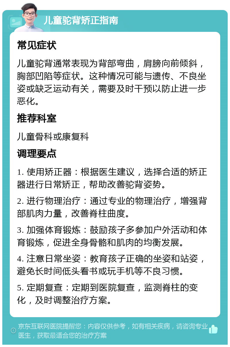 儿童驼背矫正指南 常见症状 儿童驼背通常表现为背部弯曲，肩膀向前倾斜，胸部凹陷等症状。这种情况可能与遗传、不良坐姿或缺乏运动有关，需要及时干预以防止进一步恶化。 推荐科室 儿童骨科或康复科 调理要点 1. 使用矫正器：根据医生建议，选择合适的矫正器进行日常矫正，帮助改善驼背姿势。 2. 进行物理治疗：通过专业的物理治疗，增强背部肌肉力量，改善脊柱曲度。 3. 加强体育锻炼：鼓励孩子多参加户外活动和体育锻炼，促进全身骨骼和肌肉的均衡发展。 4. 注意日常坐姿：教育孩子正确的坐姿和站姿，避免长时间低头看书或玩手机等不良习惯。 5. 定期复查：定期到医院复查，监测脊柱的变化，及时调整治疗方案。