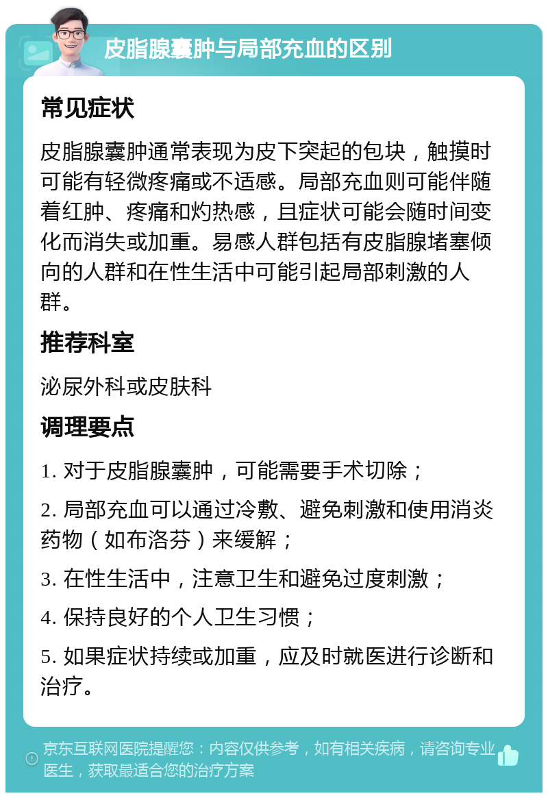 皮脂腺囊肿与局部充血的区别 常见症状 皮脂腺囊肿通常表现为皮下突起的包块，触摸时可能有轻微疼痛或不适感。局部充血则可能伴随着红肿、疼痛和灼热感，且症状可能会随时间变化而消失或加重。易感人群包括有皮脂腺堵塞倾向的人群和在性生活中可能引起局部刺激的人群。 推荐科室 泌尿外科或皮肤科 调理要点 1. 对于皮脂腺囊肿，可能需要手术切除； 2. 局部充血可以通过冷敷、避免刺激和使用消炎药物（如布洛芬）来缓解； 3. 在性生活中，注意卫生和避免过度刺激； 4. 保持良好的个人卫生习惯； 5. 如果症状持续或加重，应及时就医进行诊断和治疗。