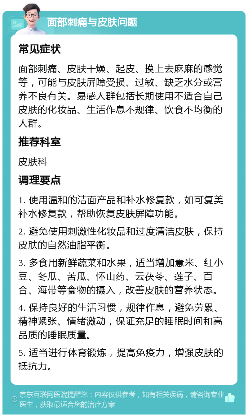 面部刺痛与皮肤问题 常见症状 面部刺痛、皮肤干燥、起皮、摸上去麻麻的感觉等，可能与皮肤屏障受损、过敏、缺乏水分或营养不良有关。易感人群包括长期使用不适合自己皮肤的化妆品、生活作息不规律、饮食不均衡的人群。 推荐科室 皮肤科 调理要点 1. 使用温和的洁面产品和补水修复款，如可复美补水修复款，帮助恢复皮肤屏障功能。 2. 避免使用刺激性化妆品和过度清洁皮肤，保持皮肤的自然油脂平衡。 3. 多食用新鲜蔬菜和水果，适当增加薏米、红小豆、冬瓜、苦瓜、怀山药、云茯苓、莲子、百合、海带等食物的摄入，改善皮肤的营养状态。 4. 保持良好的生活习惯，规律作息，避免劳累、精神紧张、情绪激动，保证充足的睡眠时间和高品质的睡眠质量。 5. 适当进行体育锻炼，提高免疫力，增强皮肤的抵抗力。