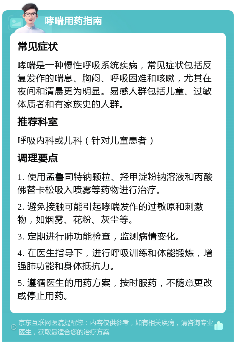 哮喘用药指南 常见症状 哮喘是一种慢性呼吸系统疾病，常见症状包括反复发作的喘息、胸闷、呼吸困难和咳嗽，尤其在夜间和清晨更为明显。易感人群包括儿童、过敏体质者和有家族史的人群。 推荐科室 呼吸内科或儿科（针对儿童患者） 调理要点 1. 使用孟鲁司特钠颗粒、羟甲淀粉钠溶液和丙酸佛替卡松吸入喷雾等药物进行治疗。 2. 避免接触可能引起哮喘发作的过敏原和刺激物，如烟雾、花粉、灰尘等。 3. 定期进行肺功能检查，监测病情变化。 4. 在医生指导下，进行呼吸训练和体能锻炼，增强肺功能和身体抵抗力。 5. 遵循医生的用药方案，按时服药，不随意更改或停止用药。