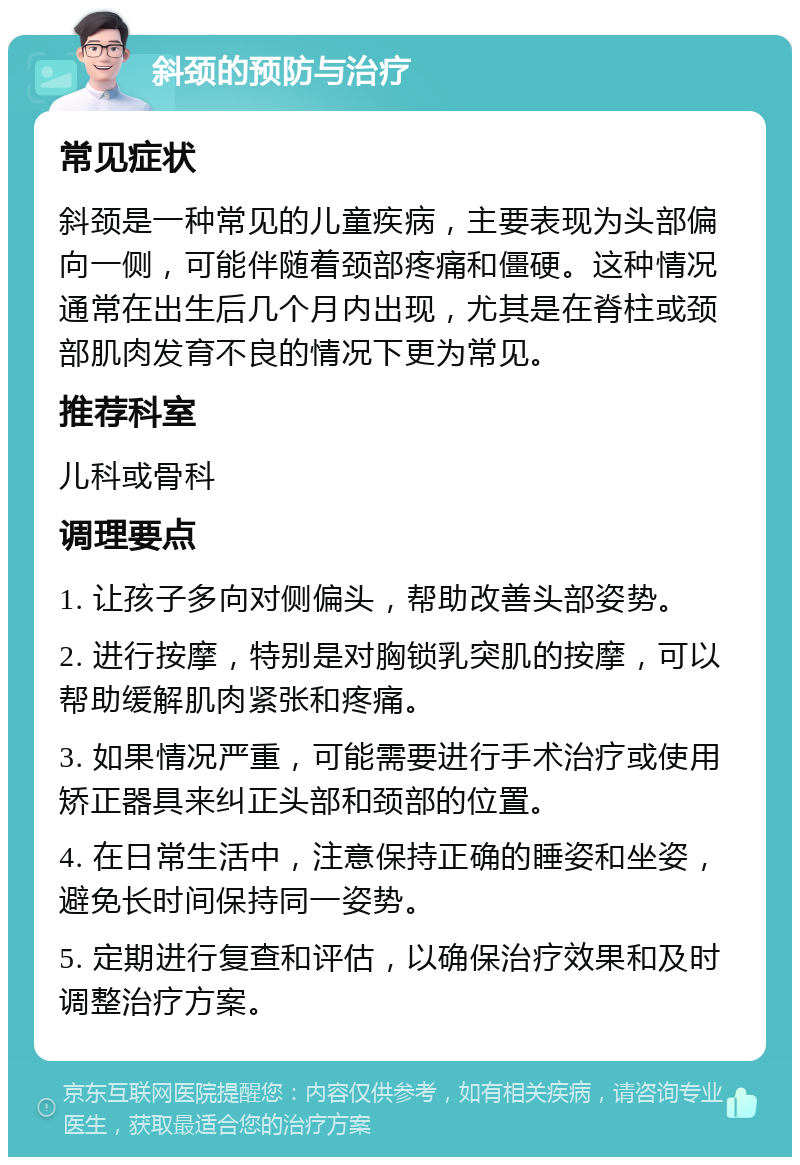 斜颈的预防与治疗 常见症状 斜颈是一种常见的儿童疾病，主要表现为头部偏向一侧，可能伴随着颈部疼痛和僵硬。这种情况通常在出生后几个月内出现，尤其是在脊柱或颈部肌肉发育不良的情况下更为常见。 推荐科室 儿科或骨科 调理要点 1. 让孩子多向对侧偏头，帮助改善头部姿势。 2. 进行按摩，特别是对胸锁乳突肌的按摩，可以帮助缓解肌肉紧张和疼痛。 3. 如果情况严重，可能需要进行手术治疗或使用矫正器具来纠正头部和颈部的位置。 4. 在日常生活中，注意保持正确的睡姿和坐姿，避免长时间保持同一姿势。 5. 定期进行复查和评估，以确保治疗效果和及时调整治疗方案。