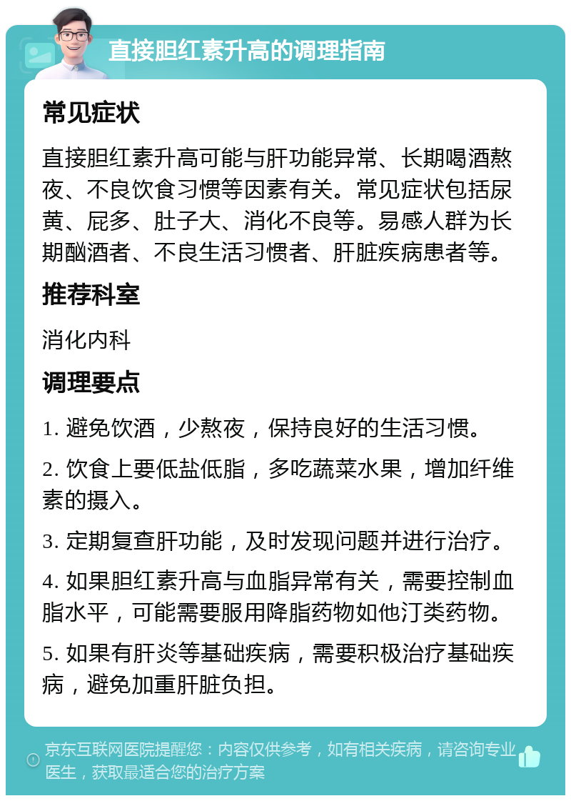 直接胆红素升高的调理指南 常见症状 直接胆红素升高可能与肝功能异常、长期喝酒熬夜、不良饮食习惯等因素有关。常见症状包括尿黄、屁多、肚子大、消化不良等。易感人群为长期酗酒者、不良生活习惯者、肝脏疾病患者等。 推荐科室 消化内科 调理要点 1. 避免饮酒，少熬夜，保持良好的生活习惯。 2. 饮食上要低盐低脂，多吃蔬菜水果，增加纤维素的摄入。 3. 定期复查肝功能，及时发现问题并进行治疗。 4. 如果胆红素升高与血脂异常有关，需要控制血脂水平，可能需要服用降脂药物如他汀类药物。 5. 如果有肝炎等基础疾病，需要积极治疗基础疾病，避免加重肝脏负担。