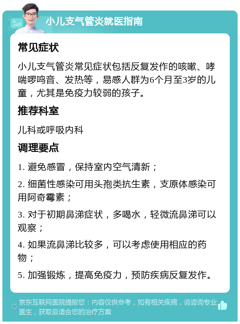 小儿支气管炎就医指南 常见症状 小儿支气管炎常见症状包括反复发作的咳嗽、哮喘啰鸣音、发热等，易感人群为6个月至3岁的儿童，尤其是免疫力较弱的孩子。 推荐科室 儿科或呼吸内科 调理要点 1. 避免感冒，保持室内空气清新； 2. 细菌性感染可用头孢类抗生素，支原体感染可用阿奇霉素； 3. 对于初期鼻涕症状，多喝水，轻微流鼻涕可以观察； 4. 如果流鼻涕比较多，可以考虑使用相应的药物； 5. 加强锻炼，提高免疫力，预防疾病反复发作。