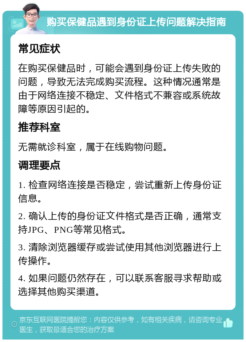 购买保健品遇到身份证上传问题解决指南 常见症状 在购买保健品时，可能会遇到身份证上传失败的问题，导致无法完成购买流程。这种情况通常是由于网络连接不稳定、文件格式不兼容或系统故障等原因引起的。 推荐科室 无需就诊科室，属于在线购物问题。 调理要点 1. 检查网络连接是否稳定，尝试重新上传身份证信息。 2. 确认上传的身份证文件格式是否正确，通常支持JPG、PNG等常见格式。 3. 清除浏览器缓存或尝试使用其他浏览器进行上传操作。 4. 如果问题仍然存在，可以联系客服寻求帮助或选择其他购买渠道。