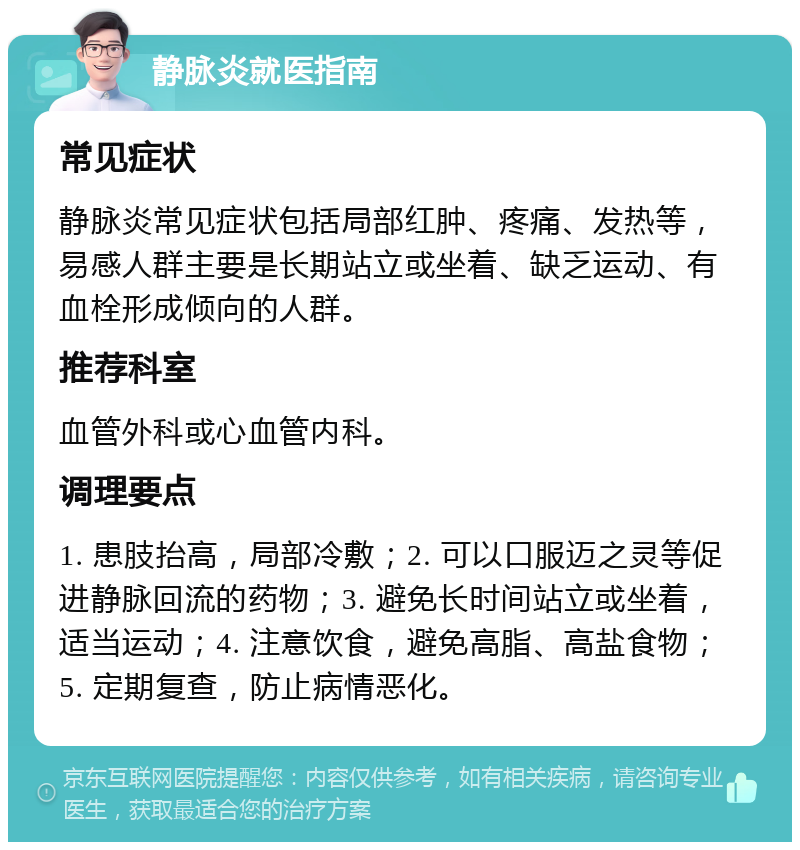 静脉炎就医指南 常见症状 静脉炎常见症状包括局部红肿、疼痛、发热等，易感人群主要是长期站立或坐着、缺乏运动、有血栓形成倾向的人群。 推荐科室 血管外科或心血管内科。 调理要点 1. 患肢抬高，局部冷敷；2. 可以口服迈之灵等促进静脉回流的药物；3. 避免长时间站立或坐着，适当运动；4. 注意饮食，避免高脂、高盐食物；5. 定期复查，防止病情恶化。