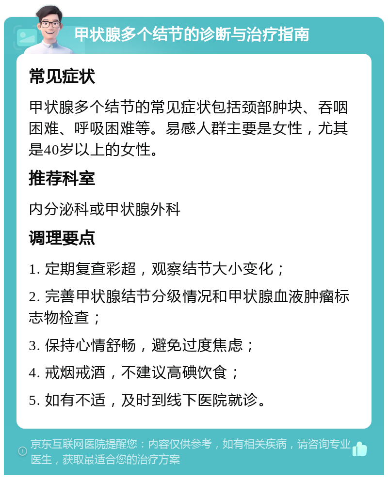 甲状腺多个结节的诊断与治疗指南 常见症状 甲状腺多个结节的常见症状包括颈部肿块、吞咽困难、呼吸困难等。易感人群主要是女性，尤其是40岁以上的女性。 推荐科室 内分泌科或甲状腺外科 调理要点 1. 定期复查彩超，观察结节大小变化； 2. 完善甲状腺结节分级情况和甲状腺血液肿瘤标志物检查； 3. 保持心情舒畅，避免过度焦虑； 4. 戒烟戒酒，不建议高碘饮食； 5. 如有不适，及时到线下医院就诊。