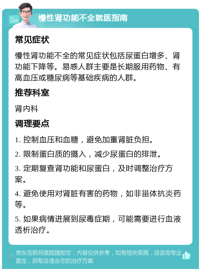 慢性肾功能不全就医指南 常见症状 慢性肾功能不全的常见症状包括尿蛋白增多、肾功能下降等。易感人群主要是长期服用药物、有高血压或糖尿病等基础疾病的人群。 推荐科室 肾内科 调理要点 1. 控制血压和血糖，避免加重肾脏负担。 2. 限制蛋白质的摄入，减少尿蛋白的排泄。 3. 定期复查肾功能和尿蛋白，及时调整治疗方案。 4. 避免使用对肾脏有害的药物，如非甾体抗炎药等。 5. 如果病情进展到尿毒症期，可能需要进行血液透析治疗。