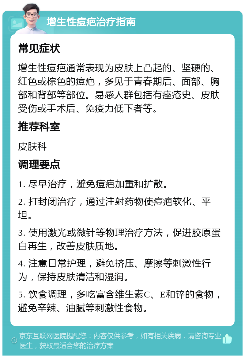 增生性痘疤治疗指南 常见症状 增生性痘疤通常表现为皮肤上凸起的、坚硬的、红色或棕色的痘疤，多见于青春期后、面部、胸部和背部等部位。易感人群包括有痤疮史、皮肤受伤或手术后、免疫力低下者等。 推荐科室 皮肤科 调理要点 1. 尽早治疗，避免痘疤加重和扩散。 2. 打封闭治疗，通过注射药物使痘疤软化、平坦。 3. 使用激光或微针等物理治疗方法，促进胶原蛋白再生，改善皮肤质地。 4. 注意日常护理，避免挤压、摩擦等刺激性行为，保持皮肤清洁和湿润。 5. 饮食调理，多吃富含维生素C、E和锌的食物，避免辛辣、油腻等刺激性食物。