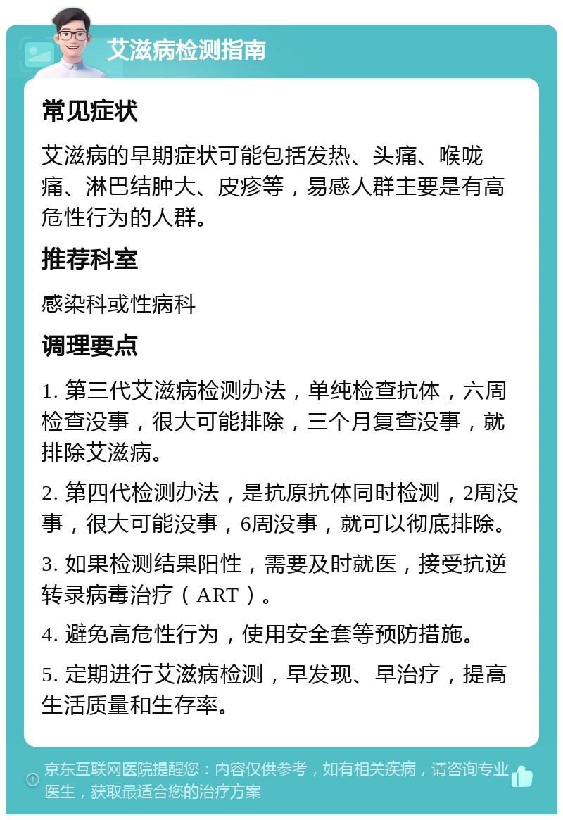 艾滋病检测指南 常见症状 艾滋病的早期症状可能包括发热、头痛、喉咙痛、淋巴结肿大、皮疹等，易感人群主要是有高危性行为的人群。 推荐科室 感染科或性病科 调理要点 1. 第三代艾滋病检测办法，单纯检查抗体，六周检查没事，很大可能排除，三个月复查没事，就排除艾滋病。 2. 第四代检测办法，是抗原抗体同时检测，2周没事，很大可能没事，6周没事，就可以彻底排除。 3. 如果检测结果阳性，需要及时就医，接受抗逆转录病毒治疗（ART）。 4. 避免高危性行为，使用安全套等预防措施。 5. 定期进行艾滋病检测，早发现、早治疗，提高生活质量和生存率。