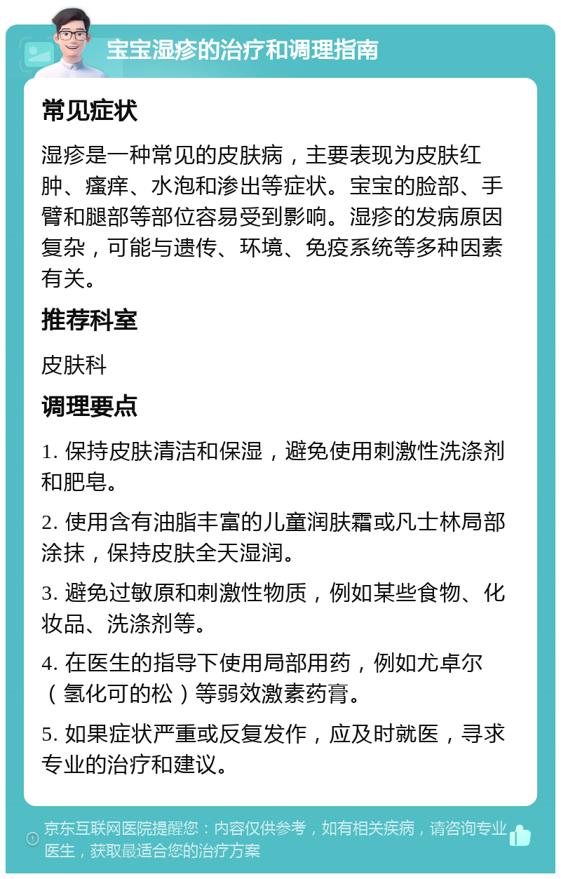 宝宝湿疹的治疗和调理指南 常见症状 湿疹是一种常见的皮肤病，主要表现为皮肤红肿、瘙痒、水泡和渗出等症状。宝宝的脸部、手臂和腿部等部位容易受到影响。湿疹的发病原因复杂，可能与遗传、环境、免疫系统等多种因素有关。 推荐科室 皮肤科 调理要点 1. 保持皮肤清洁和保湿，避免使用刺激性洗涤剂和肥皂。 2. 使用含有油脂丰富的儿童润肤霜或凡士林局部涂抹，保持皮肤全天湿润。 3. 避免过敏原和刺激性物质，例如某些食物、化妆品、洗涤剂等。 4. 在医生的指导下使用局部用药，例如尤卓尔（氢化可的松）等弱效激素药膏。 5. 如果症状严重或反复发作，应及时就医，寻求专业的治疗和建议。