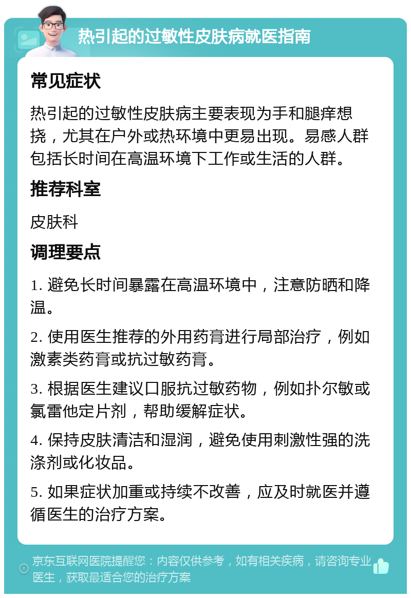 热引起的过敏性皮肤病就医指南 常见症状 热引起的过敏性皮肤病主要表现为手和腿痒想挠，尤其在户外或热环境中更易出现。易感人群包括长时间在高温环境下工作或生活的人群。 推荐科室 皮肤科 调理要点 1. 避免长时间暴露在高温环境中，注意防晒和降温。 2. 使用医生推荐的外用药膏进行局部治疗，例如激素类药膏或抗过敏药膏。 3. 根据医生建议口服抗过敏药物，例如扑尔敏或氯雷他定片剂，帮助缓解症状。 4. 保持皮肤清洁和湿润，避免使用刺激性强的洗涤剂或化妆品。 5. 如果症状加重或持续不改善，应及时就医并遵循医生的治疗方案。