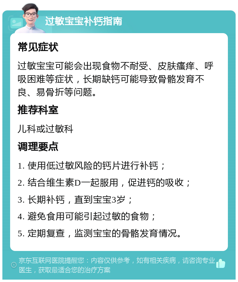 过敏宝宝补钙指南 常见症状 过敏宝宝可能会出现食物不耐受、皮肤瘙痒、呼吸困难等症状，长期缺钙可能导致骨骼发育不良、易骨折等问题。 推荐科室 儿科或过敏科 调理要点 1. 使用低过敏风险的钙片进行补钙； 2. 结合维生素D一起服用，促进钙的吸收； 3. 长期补钙，直到宝宝3岁； 4. 避免食用可能引起过敏的食物； 5. 定期复查，监测宝宝的骨骼发育情况。