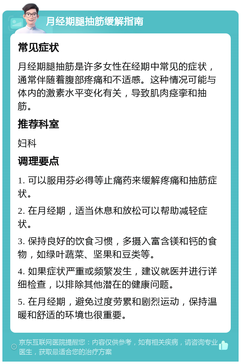 月经期腿抽筋缓解指南 常见症状 月经期腿抽筋是许多女性在经期中常见的症状，通常伴随着腹部疼痛和不适感。这种情况可能与体内的激素水平变化有关，导致肌肉痉挛和抽筋。 推荐科室 妇科 调理要点 1. 可以服用芬必得等止痛药来缓解疼痛和抽筋症状。 2. 在月经期，适当休息和放松可以帮助减轻症状。 3. 保持良好的饮食习惯，多摄入富含镁和钙的食物，如绿叶蔬菜、坚果和豆类等。 4. 如果症状严重或频繁发生，建议就医并进行详细检查，以排除其他潜在的健康问题。 5. 在月经期，避免过度劳累和剧烈运动，保持温暖和舒适的环境也很重要。