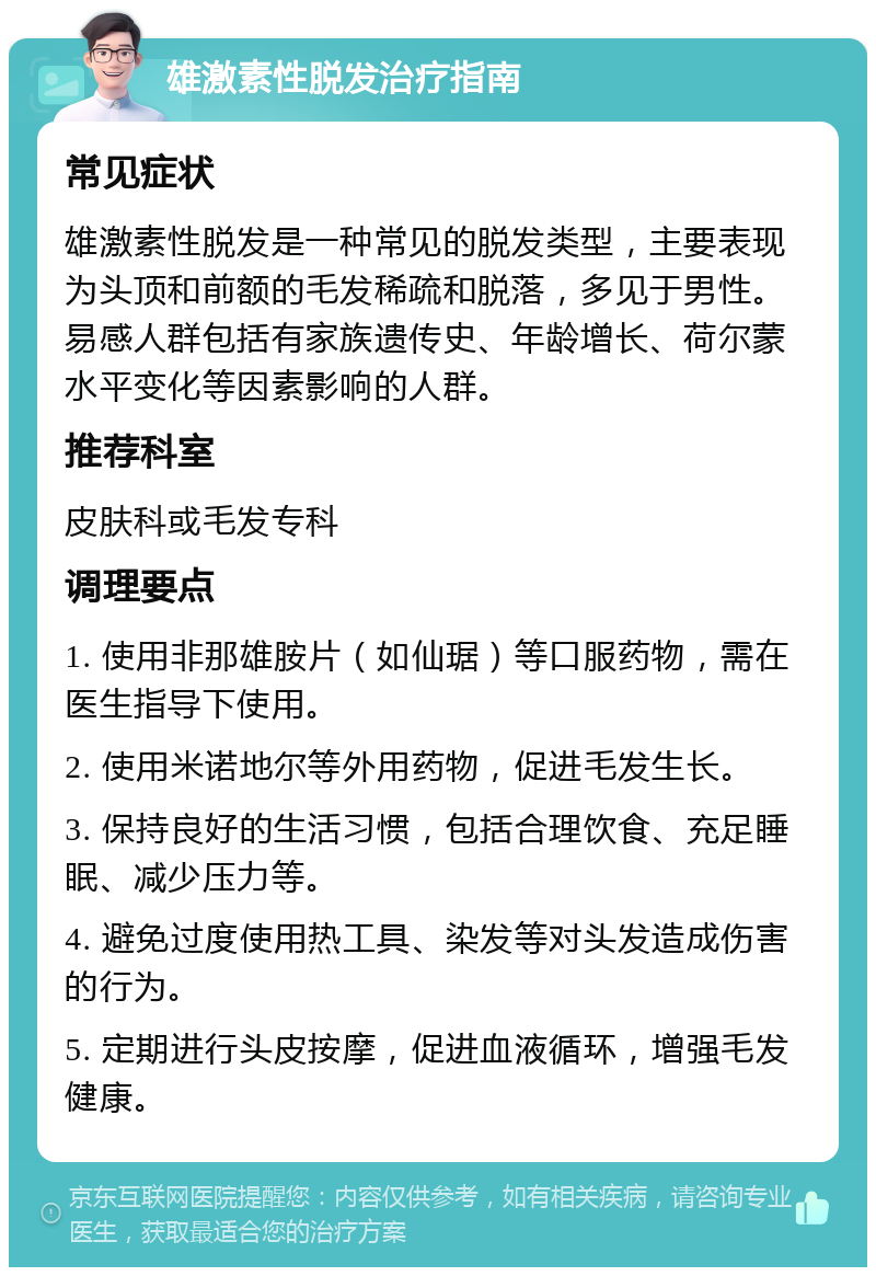 雄激素性脱发治疗指南 常见症状 雄激素性脱发是一种常见的脱发类型，主要表现为头顶和前额的毛发稀疏和脱落，多见于男性。易感人群包括有家族遗传史、年龄增长、荷尔蒙水平变化等因素影响的人群。 推荐科室 皮肤科或毛发专科 调理要点 1. 使用非那雄胺片（如仙琚）等口服药物，需在医生指导下使用。 2. 使用米诺地尔等外用药物，促进毛发生长。 3. 保持良好的生活习惯，包括合理饮食、充足睡眠、减少压力等。 4. 避免过度使用热工具、染发等对头发造成伤害的行为。 5. 定期进行头皮按摩，促进血液循环，增强毛发健康。