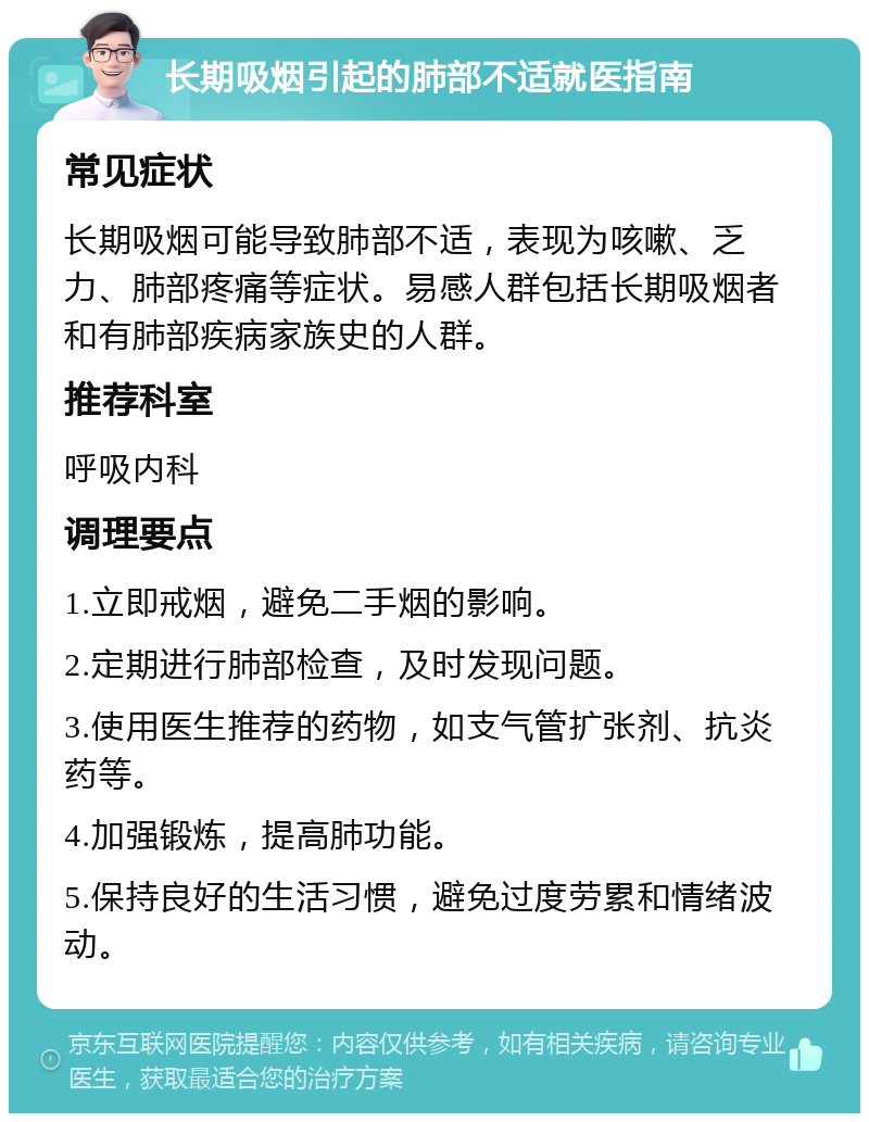 长期吸烟引起的肺部不适就医指南 常见症状 长期吸烟可能导致肺部不适，表现为咳嗽、乏力、肺部疼痛等症状。易感人群包括长期吸烟者和有肺部疾病家族史的人群。 推荐科室 呼吸内科 调理要点 1.立即戒烟，避免二手烟的影响。 2.定期进行肺部检查，及时发现问题。 3.使用医生推荐的药物，如支气管扩张剂、抗炎药等。 4.加强锻炼，提高肺功能。 5.保持良好的生活习惯，避免过度劳累和情绪波动。