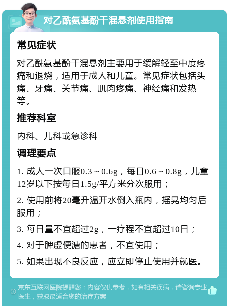 对乙酰氨基酚干混悬剂使用指南 常见症状 对乙酰氨基酚干混悬剂主要用于缓解轻至中度疼痛和退烧，适用于成人和儿童。常见症状包括头痛、牙痛、关节痛、肌肉疼痛、神经痛和发热等。 推荐科室 内科、儿科或急诊科 调理要点 1. 成人一次口服0.3～0.6g，每日0.6～0.8g，儿童12岁以下按每日1.5g/平方米分次服用； 2. 使用前将20毫升温开水倒入瓶内，摇晃均匀后服用； 3. 每日量不宜超过2g，一疗程不宜超过10日； 4. 对于脾虚便溏的患者，不宜使用； 5. 如果出现不良反应，应立即停止使用并就医。