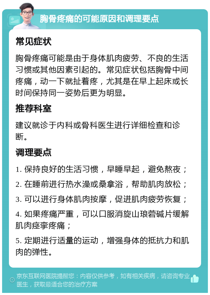 胸骨疼痛的可能原因和调理要点 常见症状 胸骨疼痛可能是由于身体肌肉疲劳、不良的生活习惯或其他因素引起的。常见症状包括胸骨中间疼痛，动一下就扯着疼，尤其是在早上起床或长时间保持同一姿势后更为明显。 推荐科室 建议就诊于内科或骨科医生进行详细检查和诊断。 调理要点 1. 保持良好的生活习惯，早睡早起，避免熬夜； 2. 在睡前进行热水澡或桑拿浴，帮助肌肉放松； 3. 可以进行身体肌肉按摩，促进肌肉疲劳恢复； 4. 如果疼痛严重，可以口服消旋山琅菪碱片缓解肌肉痉挛疼痛； 5. 定期进行适量的运动，增强身体的抵抗力和肌肉的弹性。