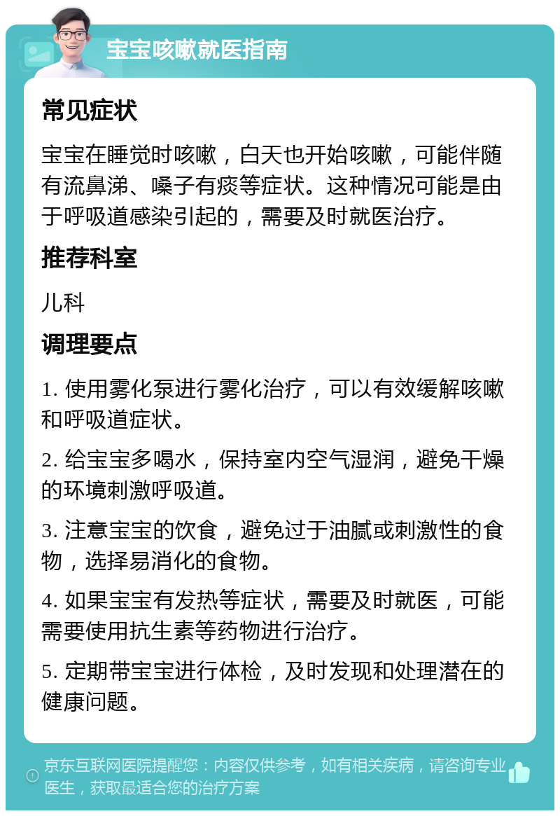 宝宝咳嗽就医指南 常见症状 宝宝在睡觉时咳嗽，白天也开始咳嗽，可能伴随有流鼻涕、嗓子有痰等症状。这种情况可能是由于呼吸道感染引起的，需要及时就医治疗。 推荐科室 儿科 调理要点 1. 使用雾化泵进行雾化治疗，可以有效缓解咳嗽和呼吸道症状。 2. 给宝宝多喝水，保持室内空气湿润，避免干燥的环境刺激呼吸道。 3. 注意宝宝的饮食，避免过于油腻或刺激性的食物，选择易消化的食物。 4. 如果宝宝有发热等症状，需要及时就医，可能需要使用抗生素等药物进行治疗。 5. 定期带宝宝进行体检，及时发现和处理潜在的健康问题。