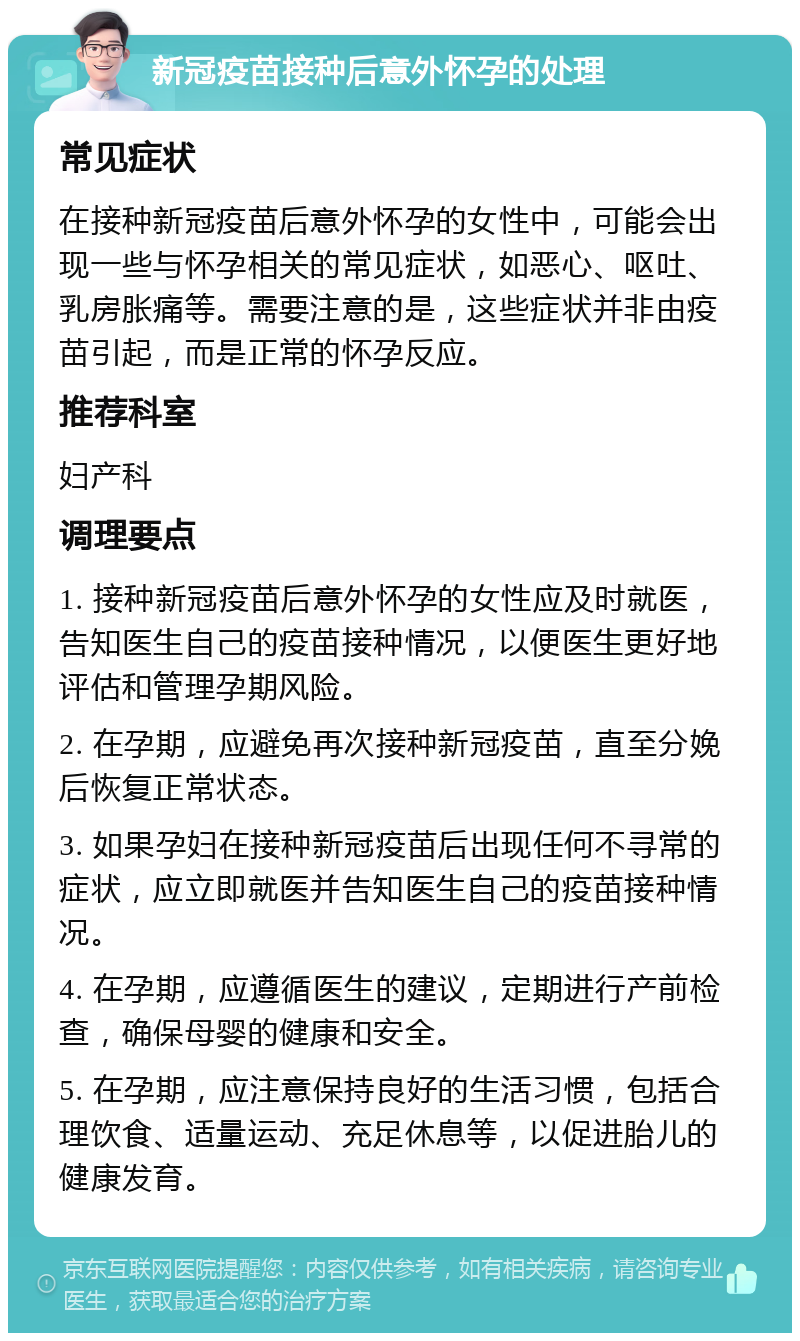 新冠疫苗接种后意外怀孕的处理 常见症状 在接种新冠疫苗后意外怀孕的女性中，可能会出现一些与怀孕相关的常见症状，如恶心、呕吐、乳房胀痛等。需要注意的是，这些症状并非由疫苗引起，而是正常的怀孕反应。 推荐科室 妇产科 调理要点 1. 接种新冠疫苗后意外怀孕的女性应及时就医，告知医生自己的疫苗接种情况，以便医生更好地评估和管理孕期风险。 2. 在孕期，应避免再次接种新冠疫苗，直至分娩后恢复正常状态。 3. 如果孕妇在接种新冠疫苗后出现任何不寻常的症状，应立即就医并告知医生自己的疫苗接种情况。 4. 在孕期，应遵循医生的建议，定期进行产前检查，确保母婴的健康和安全。 5. 在孕期，应注意保持良好的生活习惯，包括合理饮食、适量运动、充足休息等，以促进胎儿的健康发育。