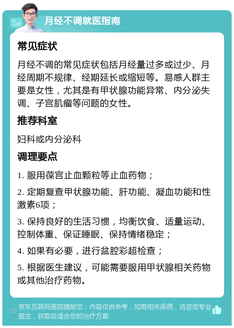 月经不调就医指南 常见症状 月经不调的常见症状包括月经量过多或过少、月经周期不规律、经期延长或缩短等。易感人群主要是女性，尤其是有甲状腺功能异常、内分泌失调、子宫肌瘤等问题的女性。 推荐科室 妇科或内分泌科 调理要点 1. 服用葆宫止血颗粒等止血药物； 2. 定期复查甲状腺功能、肝功能、凝血功能和性激素6项； 3. 保持良好的生活习惯，均衡饮食、适量运动、控制体重、保证睡眠、保持情绪稳定； 4. 如果有必要，进行盆腔彩超检查； 5. 根据医生建议，可能需要服用甲状腺相关药物或其他治疗药物。