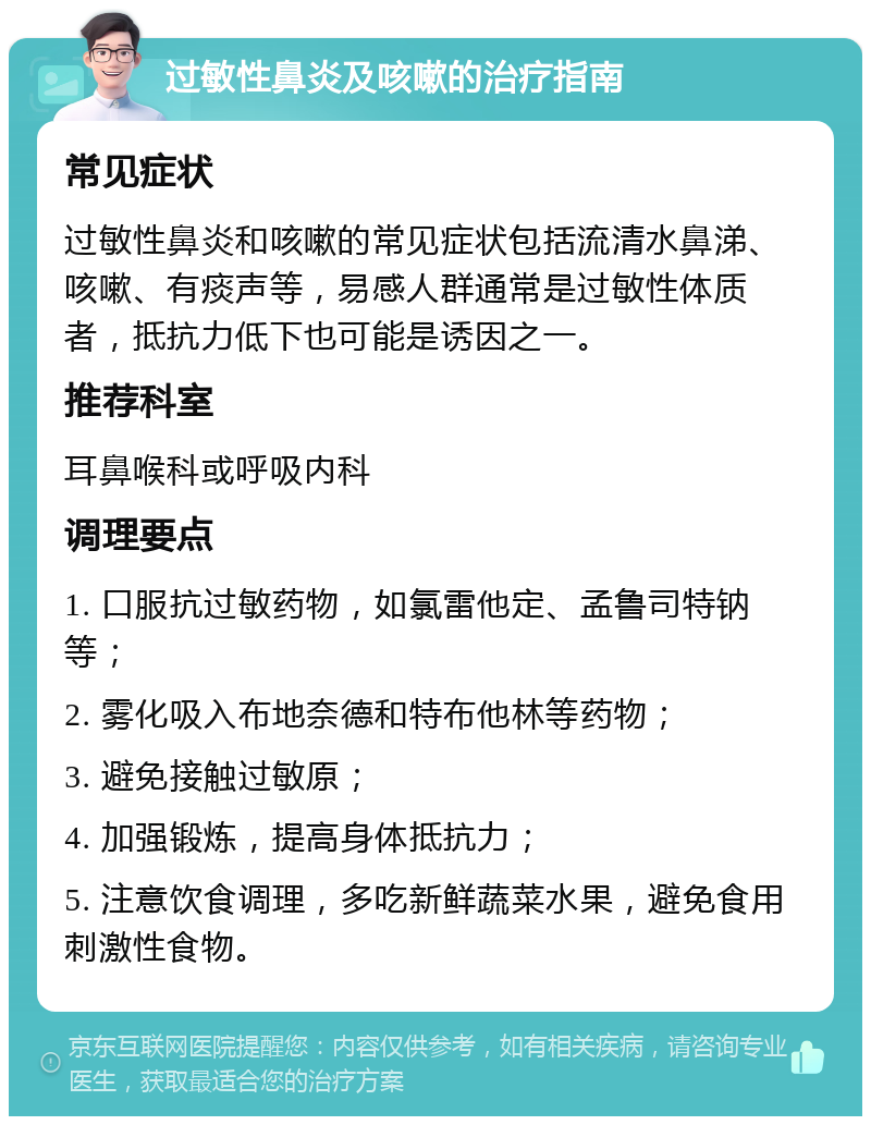 过敏性鼻炎及咳嗽的治疗指南 常见症状 过敏性鼻炎和咳嗽的常见症状包括流清水鼻涕、咳嗽、有痰声等，易感人群通常是过敏性体质者，抵抗力低下也可能是诱因之一。 推荐科室 耳鼻喉科或呼吸内科 调理要点 1. 口服抗过敏药物，如氯雷他定、孟鲁司特钠等； 2. 雾化吸入布地奈德和特布他林等药物； 3. 避免接触过敏原； 4. 加强锻炼，提高身体抵抗力； 5. 注意饮食调理，多吃新鲜蔬菜水果，避免食用刺激性食物。