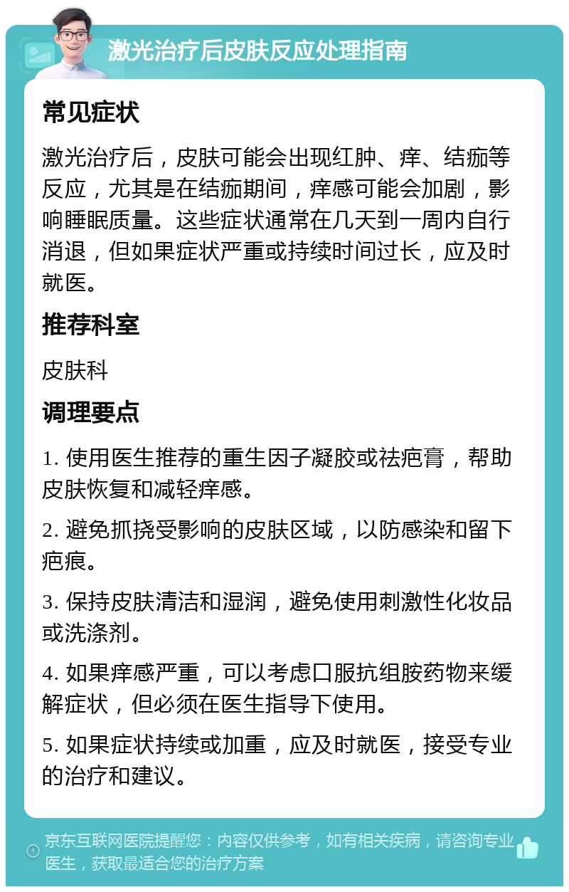 激光治疗后皮肤反应处理指南 常见症状 激光治疗后，皮肤可能会出现红肿、痒、结痂等反应，尤其是在结痂期间，痒感可能会加剧，影响睡眠质量。这些症状通常在几天到一周内自行消退，但如果症状严重或持续时间过长，应及时就医。 推荐科室 皮肤科 调理要点 1. 使用医生推荐的重生因子凝胶或祛疤膏，帮助皮肤恢复和减轻痒感。 2. 避免抓挠受影响的皮肤区域，以防感染和留下疤痕。 3. 保持皮肤清洁和湿润，避免使用刺激性化妆品或洗涤剂。 4. 如果痒感严重，可以考虑口服抗组胺药物来缓解症状，但必须在医生指导下使用。 5. 如果症状持续或加重，应及时就医，接受专业的治疗和建议。