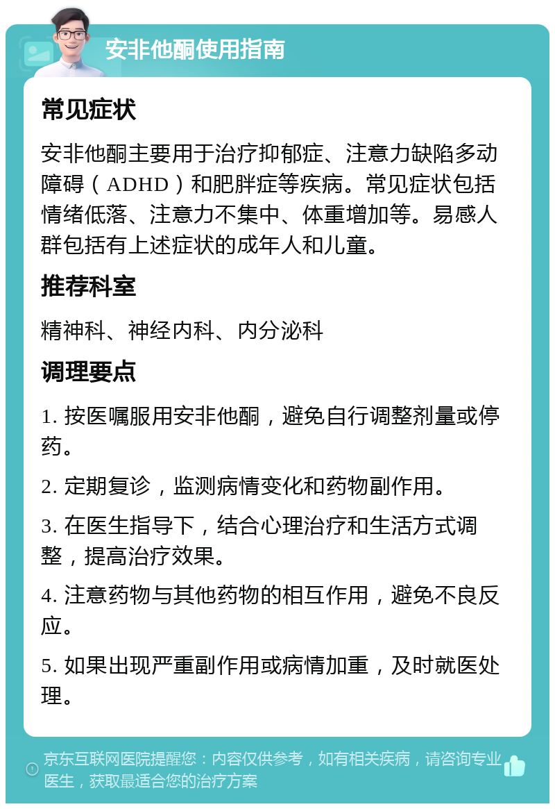 安非他酮使用指南 常见症状 安非他酮主要用于治疗抑郁症、注意力缺陷多动障碍（ADHD）和肥胖症等疾病。常见症状包括情绪低落、注意力不集中、体重增加等。易感人群包括有上述症状的成年人和儿童。 推荐科室 精神科、神经内科、内分泌科 调理要点 1. 按医嘱服用安非他酮，避免自行调整剂量或停药。 2. 定期复诊，监测病情变化和药物副作用。 3. 在医生指导下，结合心理治疗和生活方式调整，提高治疗效果。 4. 注意药物与其他药物的相互作用，避免不良反应。 5. 如果出现严重副作用或病情加重，及时就医处理。