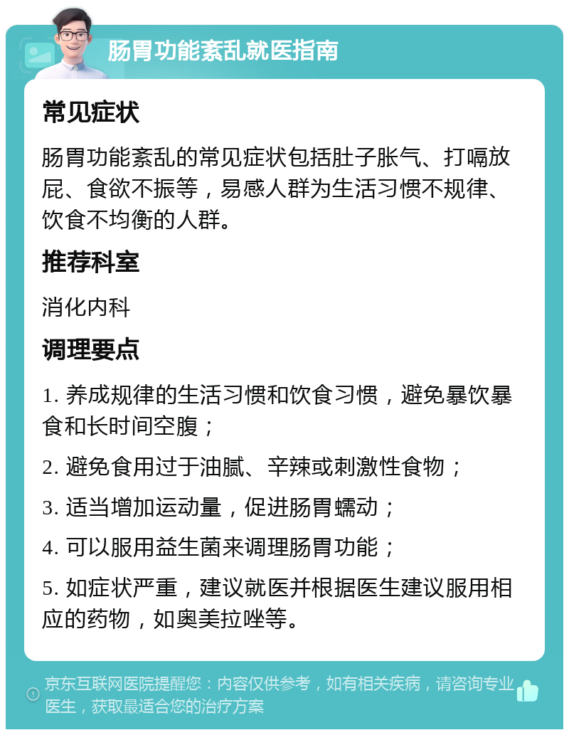 肠胃功能紊乱就医指南 常见症状 肠胃功能紊乱的常见症状包括肚子胀气、打嗝放屁、食欲不振等，易感人群为生活习惯不规律、饮食不均衡的人群。 推荐科室 消化内科 调理要点 1. 养成规律的生活习惯和饮食习惯，避免暴饮暴食和长时间空腹； 2. 避免食用过于油腻、辛辣或刺激性食物； 3. 适当增加运动量，促进肠胃蠕动； 4. 可以服用益生菌来调理肠胃功能； 5. 如症状严重，建议就医并根据医生建议服用相应的药物，如奥美拉唑等。