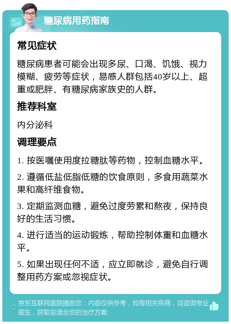 糖尿病用药指南 常见症状 糖尿病患者可能会出现多尿、口渴、饥饿、视力模糊、疲劳等症状，易感人群包括40岁以上、超重或肥胖、有糖尿病家族史的人群。 推荐科室 内分泌科 调理要点 1. 按医嘱使用度拉糖肽等药物，控制血糖水平。 2. 遵循低盐低脂低糖的饮食原则，多食用蔬菜水果和高纤维食物。 3. 定期监测血糖，避免过度劳累和熬夜，保持良好的生活习惯。 4. 进行适当的运动锻炼，帮助控制体重和血糖水平。 5. 如果出现任何不适，应立即就诊，避免自行调整用药方案或忽视症状。