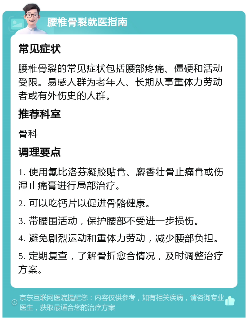 腰椎骨裂就医指南 常见症状 腰椎骨裂的常见症状包括腰部疼痛、僵硬和活动受限。易感人群为老年人、长期从事重体力劳动者或有外伤史的人群。 推荐科室 骨科 调理要点 1. 使用氟比洛芬凝胶贴膏、麝香壮骨止痛膏或伤湿止痛膏进行局部治疗。 2. 可以吃钙片以促进骨骼健康。 3. 带腰围活动，保护腰部不受进一步损伤。 4. 避免剧烈运动和重体力劳动，减少腰部负担。 5. 定期复查，了解骨折愈合情况，及时调整治疗方案。