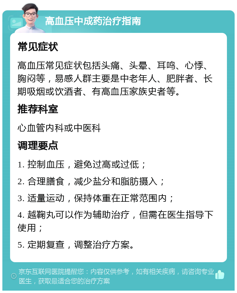 高血压中成药治疗指南 常见症状 高血压常见症状包括头痛、头晕、耳鸣、心悸、胸闷等，易感人群主要是中老年人、肥胖者、长期吸烟或饮酒者、有高血压家族史者等。 推荐科室 心血管内科或中医科 调理要点 1. 控制血压，避免过高或过低； 2. 合理膳食，减少盐分和脂肪摄入； 3. 适量运动，保持体重在正常范围内； 4. 越鞠丸可以作为辅助治疗，但需在医生指导下使用； 5. 定期复查，调整治疗方案。