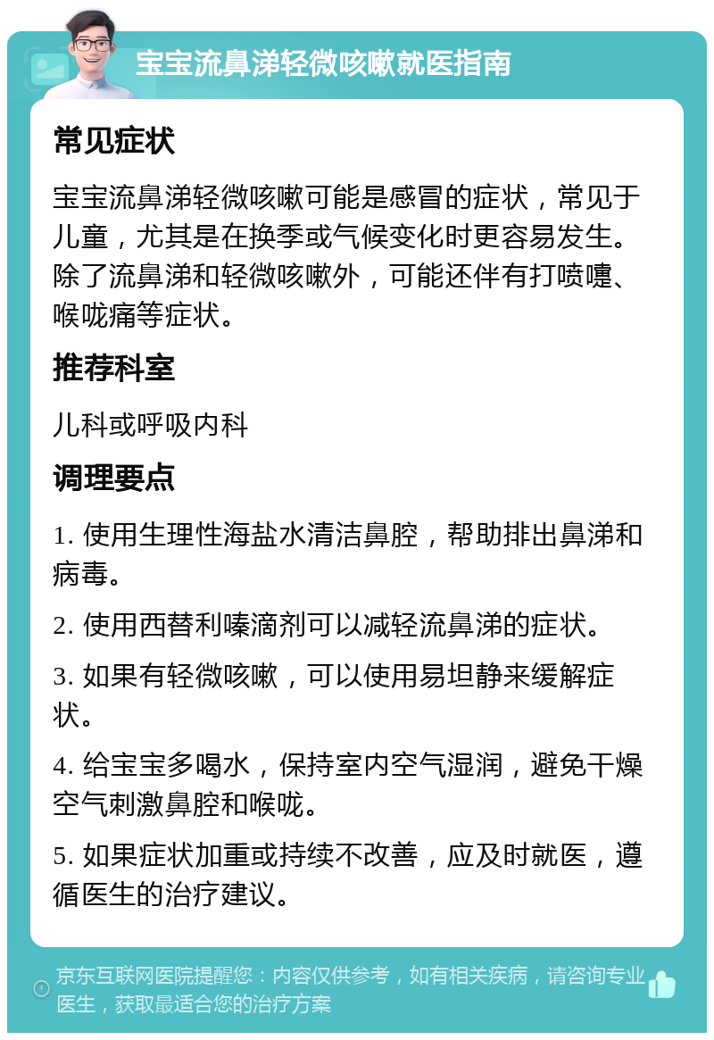 宝宝流鼻涕轻微咳嗽就医指南 常见症状 宝宝流鼻涕轻微咳嗽可能是感冒的症状，常见于儿童，尤其是在换季或气候变化时更容易发生。除了流鼻涕和轻微咳嗽外，可能还伴有打喷嚏、喉咙痛等症状。 推荐科室 儿科或呼吸内科 调理要点 1. 使用生理性海盐水清洁鼻腔，帮助排出鼻涕和病毒。 2. 使用西替利嗪滴剂可以减轻流鼻涕的症状。 3. 如果有轻微咳嗽，可以使用易坦静来缓解症状。 4. 给宝宝多喝水，保持室内空气湿润，避免干燥空气刺激鼻腔和喉咙。 5. 如果症状加重或持续不改善，应及时就医，遵循医生的治疗建议。