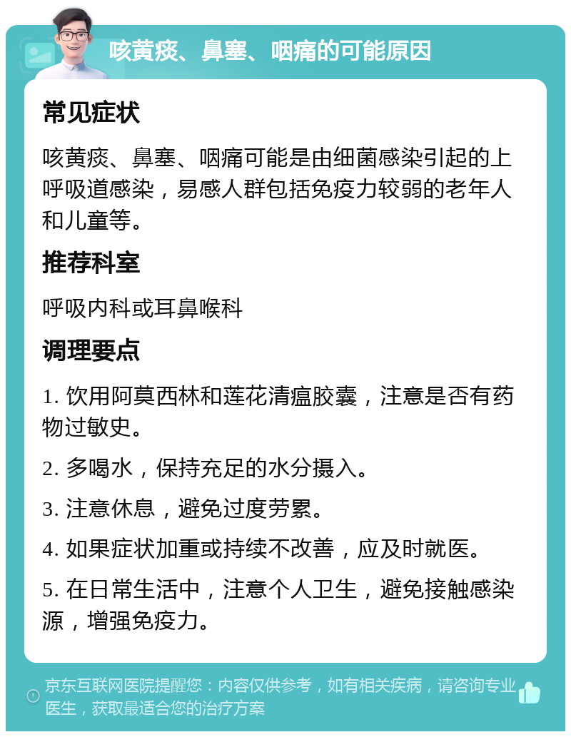 咳黄痰、鼻塞、咽痛的可能原因 常见症状 咳黄痰、鼻塞、咽痛可能是由细菌感染引起的上呼吸道感染，易感人群包括免疫力较弱的老年人和儿童等。 推荐科室 呼吸内科或耳鼻喉科 调理要点 1. 饮用阿莫西林和莲花清瘟胶囊，注意是否有药物过敏史。 2. 多喝水，保持充足的水分摄入。 3. 注意休息，避免过度劳累。 4. 如果症状加重或持续不改善，应及时就医。 5. 在日常生活中，注意个人卫生，避免接触感染源，增强免疫力。