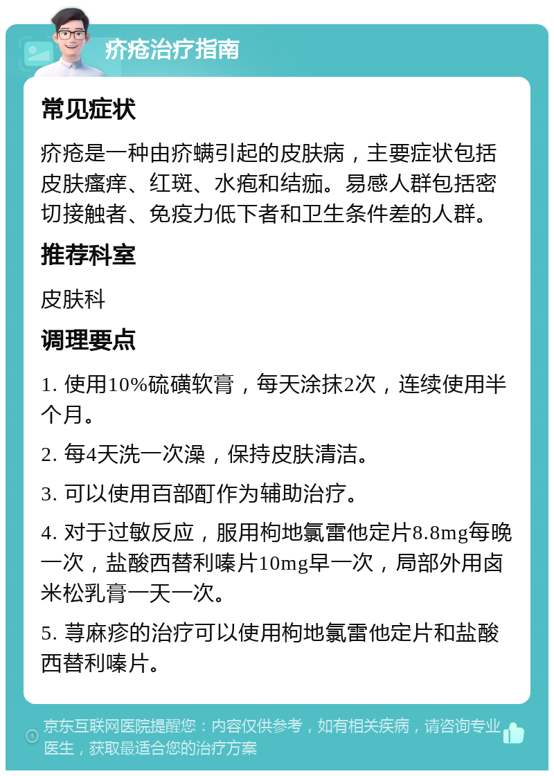 疥疮治疗指南 常见症状 疥疮是一种由疥螨引起的皮肤病，主要症状包括皮肤瘙痒、红斑、水疱和结痂。易感人群包括密切接触者、免疫力低下者和卫生条件差的人群。 推荐科室 皮肤科 调理要点 1. 使用10%硫磺软膏，每天涂抹2次，连续使用半个月。 2. 每4天洗一次澡，保持皮肤清洁。 3. 可以使用百部酊作为辅助治疗。 4. 对于过敏反应，服用枸地氯雷他定片8.8mg每晚一次，盐酸西替利嗪片10mg早一次，局部外用卤米松乳膏一天一次。 5. 荨麻疹的治疗可以使用枸地氯雷他定片和盐酸西替利嗪片。