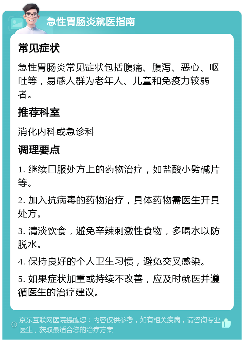 急性胃肠炎就医指南 常见症状 急性胃肠炎常见症状包括腹痛、腹泻、恶心、呕吐等，易感人群为老年人、儿童和免疫力较弱者。 推荐科室 消化内科或急诊科 调理要点 1. 继续口服处方上的药物治疗，如盐酸小劈碱片等。 2. 加入抗病毒的药物治疗，具体药物需医生开具处方。 3. 清淡饮食，避免辛辣刺激性食物，多喝水以防脱水。 4. 保持良好的个人卫生习惯，避免交叉感染。 5. 如果症状加重或持续不改善，应及时就医并遵循医生的治疗建议。