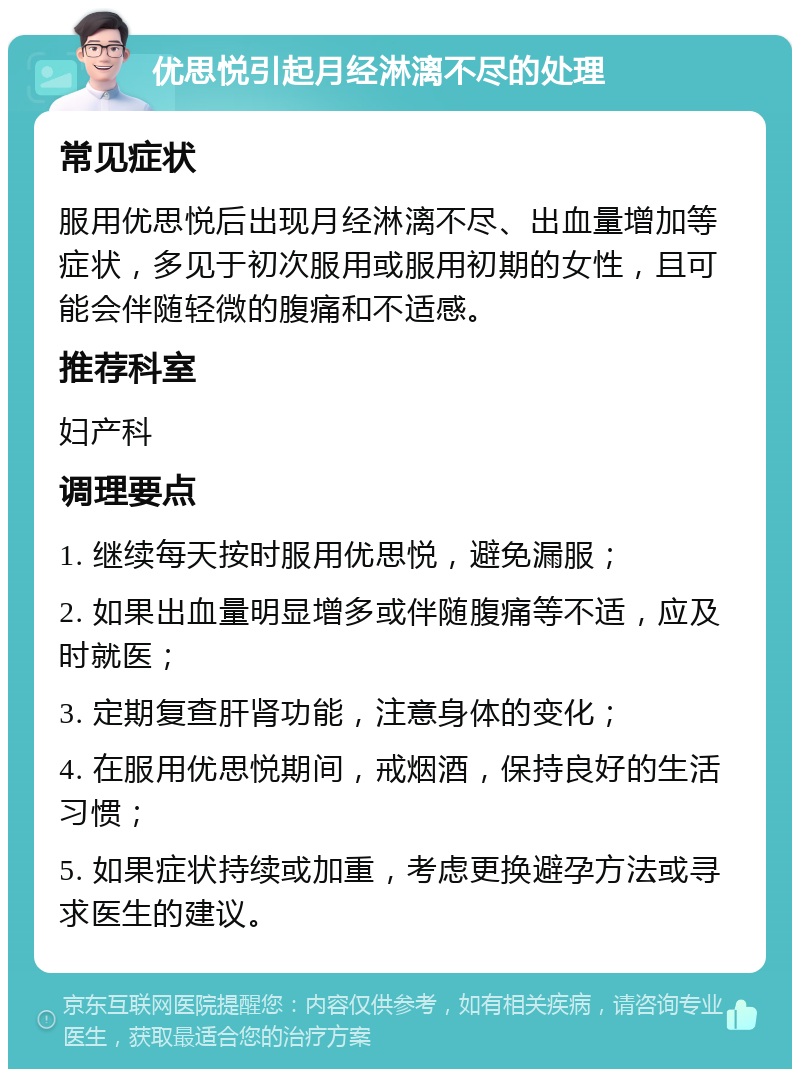 优思悦引起月经淋漓不尽的处理 常见症状 服用优思悦后出现月经淋漓不尽、出血量增加等症状，多见于初次服用或服用初期的女性，且可能会伴随轻微的腹痛和不适感。 推荐科室 妇产科 调理要点 1. 继续每天按时服用优思悦，避免漏服； 2. 如果出血量明显增多或伴随腹痛等不适，应及时就医； 3. 定期复查肝肾功能，注意身体的变化； 4. 在服用优思悦期间，戒烟酒，保持良好的生活习惯； 5. 如果症状持续或加重，考虑更换避孕方法或寻求医生的建议。