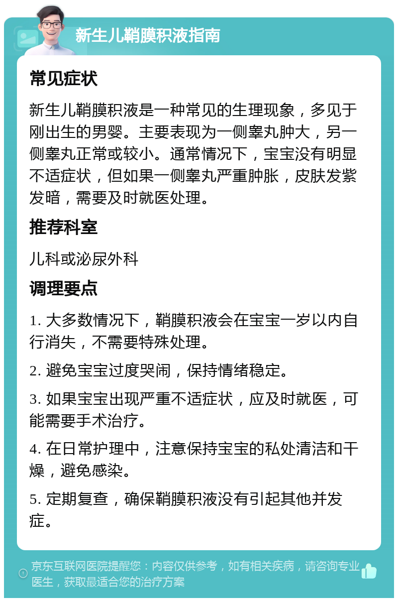 新生儿鞘膜积液指南 常见症状 新生儿鞘膜积液是一种常见的生理现象，多见于刚出生的男婴。主要表现为一侧睾丸肿大，另一侧睾丸正常或较小。通常情况下，宝宝没有明显不适症状，但如果一侧睾丸严重肿胀，皮肤发紫发暗，需要及时就医处理。 推荐科室 儿科或泌尿外科 调理要点 1. 大多数情况下，鞘膜积液会在宝宝一岁以内自行消失，不需要特殊处理。 2. 避免宝宝过度哭闹，保持情绪稳定。 3. 如果宝宝出现严重不适症状，应及时就医，可能需要手术治疗。 4. 在日常护理中，注意保持宝宝的私处清洁和干燥，避免感染。 5. 定期复查，确保鞘膜积液没有引起其他并发症。