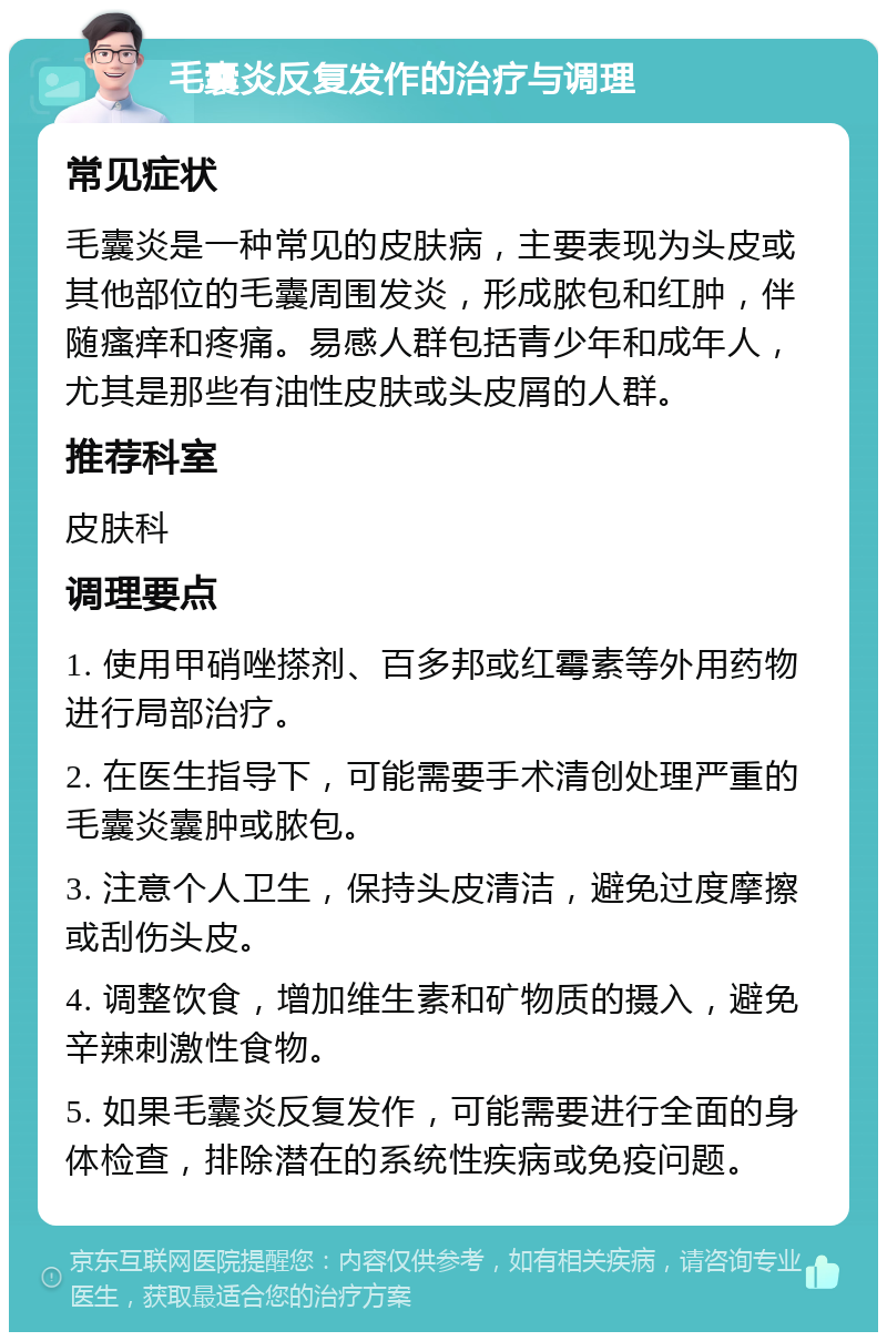 毛囊炎反复发作的治疗与调理 常见症状 毛囊炎是一种常见的皮肤病，主要表现为头皮或其他部位的毛囊周围发炎，形成脓包和红肿，伴随瘙痒和疼痛。易感人群包括青少年和成年人，尤其是那些有油性皮肤或头皮屑的人群。 推荐科室 皮肤科 调理要点 1. 使用甲硝唑搽剂、百多邦或红霉素等外用药物进行局部治疗。 2. 在医生指导下，可能需要手术清创处理严重的毛囊炎囊肿或脓包。 3. 注意个人卫生，保持头皮清洁，避免过度摩擦或刮伤头皮。 4. 调整饮食，增加维生素和矿物质的摄入，避免辛辣刺激性食物。 5. 如果毛囊炎反复发作，可能需要进行全面的身体检查，排除潜在的系统性疾病或免疫问题。