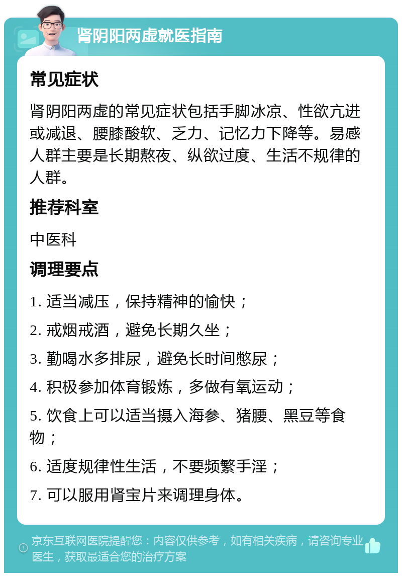 肾阴阳两虚就医指南 常见症状 肾阴阳两虚的常见症状包括手脚冰凉、性欲亢进或减退、腰膝酸软、乏力、记忆力下降等。易感人群主要是长期熬夜、纵欲过度、生活不规律的人群。 推荐科室 中医科 调理要点 1. 适当减压，保持精神的愉快； 2. 戒烟戒酒，避免长期久坐； 3. 勤喝水多排尿，避免长时间憋尿； 4. 积极参加体育锻炼，多做有氧运动； 5. 饮食上可以适当摄入海参、猪腰、黑豆等食物； 6. 适度规律性生活，不要频繁手淫； 7. 可以服用肾宝片来调理身体。