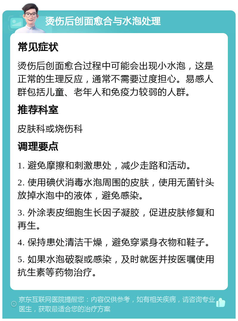 烫伤后创面愈合与水泡处理 常见症状 烫伤后创面愈合过程中可能会出现小水泡，这是正常的生理反应，通常不需要过度担心。易感人群包括儿童、老年人和免疫力较弱的人群。 推荐科室 皮肤科或烧伤科 调理要点 1. 避免摩擦和刺激患处，减少走路和活动。 2. 使用碘伏消毒水泡周围的皮肤，使用无菌针头放掉水泡中的液体，避免感染。 3. 外涂表皮细胞生长因子凝胶，促进皮肤修复和再生。 4. 保持患处清洁干燥，避免穿紧身衣物和鞋子。 5. 如果水泡破裂或感染，及时就医并按医嘱使用抗生素等药物治疗。