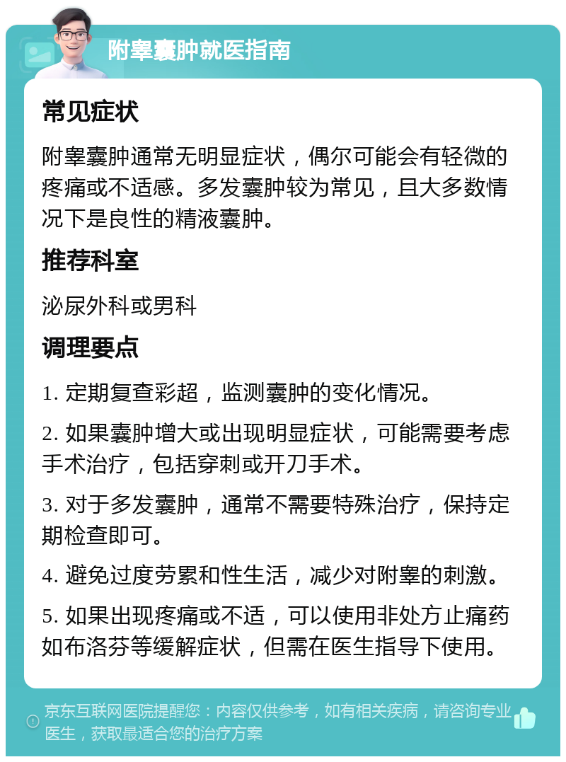 附睾囊肿就医指南 常见症状 附睾囊肿通常无明显症状，偶尔可能会有轻微的疼痛或不适感。多发囊肿较为常见，且大多数情况下是良性的精液囊肿。 推荐科室 泌尿外科或男科 调理要点 1. 定期复查彩超，监测囊肿的变化情况。 2. 如果囊肿增大或出现明显症状，可能需要考虑手术治疗，包括穿刺或开刀手术。 3. 对于多发囊肿，通常不需要特殊治疗，保持定期检查即可。 4. 避免过度劳累和性生活，减少对附睾的刺激。 5. 如果出现疼痛或不适，可以使用非处方止痛药如布洛芬等缓解症状，但需在医生指导下使用。