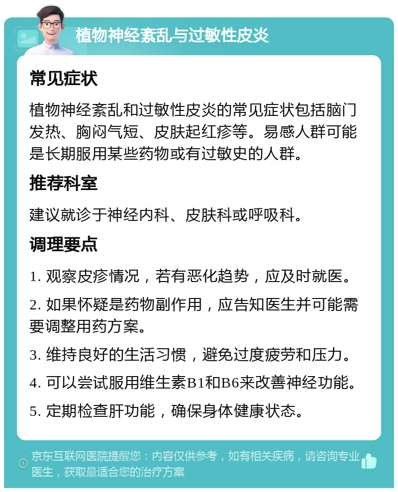 植物神经紊乱与过敏性皮炎 常见症状 植物神经紊乱和过敏性皮炎的常见症状包括脑门发热、胸闷气短、皮肤起红疹等。易感人群可能是长期服用某些药物或有过敏史的人群。 推荐科室 建议就诊于神经内科、皮肤科或呼吸科。 调理要点 1. 观察皮疹情况，若有恶化趋势，应及时就医。 2. 如果怀疑是药物副作用，应告知医生并可能需要调整用药方案。 3. 维持良好的生活习惯，避免过度疲劳和压力。 4. 可以尝试服用维生素B1和B6来改善神经功能。 5. 定期检查肝功能，确保身体健康状态。