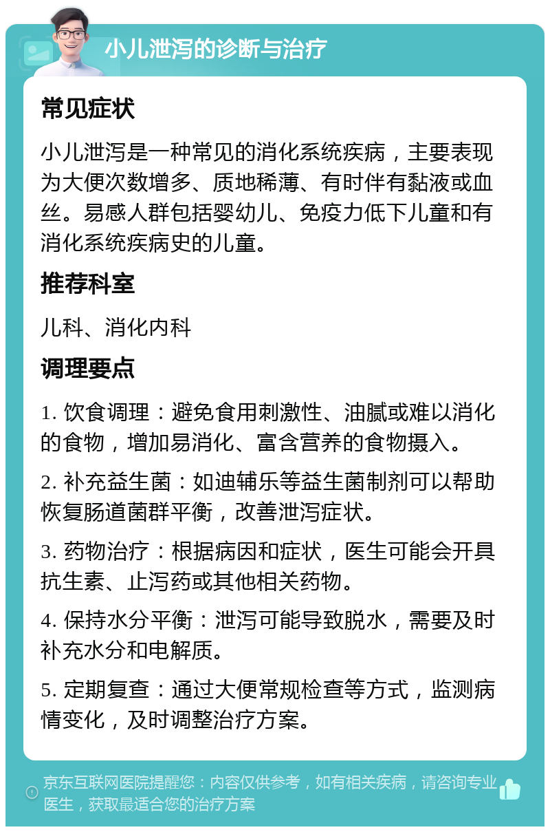 小儿泄泻的诊断与治疗 常见症状 小儿泄泻是一种常见的消化系统疾病，主要表现为大便次数增多、质地稀薄、有时伴有黏液或血丝。易感人群包括婴幼儿、免疫力低下儿童和有消化系统疾病史的儿童。 推荐科室 儿科、消化内科 调理要点 1. 饮食调理：避免食用刺激性、油腻或难以消化的食物，增加易消化、富含营养的食物摄入。 2. 补充益生菌：如迪辅乐等益生菌制剂可以帮助恢复肠道菌群平衡，改善泄泻症状。 3. 药物治疗：根据病因和症状，医生可能会开具抗生素、止泻药或其他相关药物。 4. 保持水分平衡：泄泻可能导致脱水，需要及时补充水分和电解质。 5. 定期复查：通过大便常规检查等方式，监测病情变化，及时调整治疗方案。